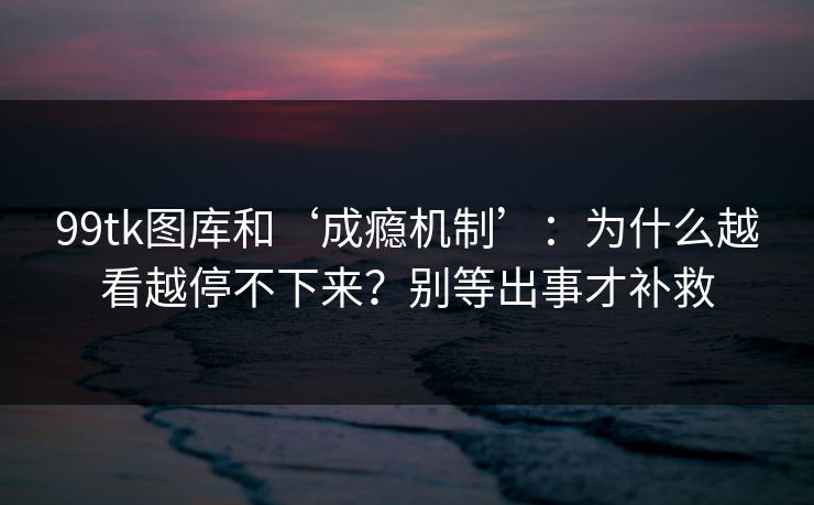 99tk图库和‘成瘾机制’：为什么越看越停不下来？别等出事才补救