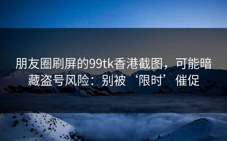 朋友圈刷屏的99tk香港截图，可能暗藏盗号风险：别被‘限时’催促
