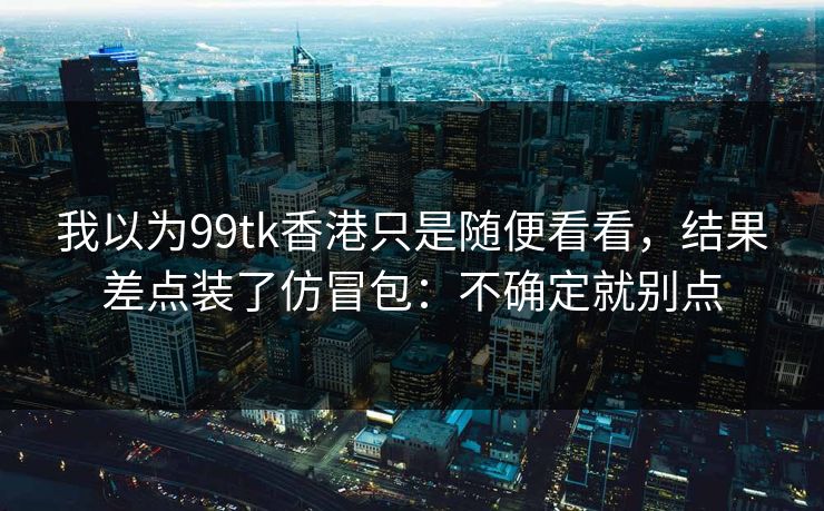 我以为99tk香港只是随便看看，结果差点装了仿冒包：不确定就别点