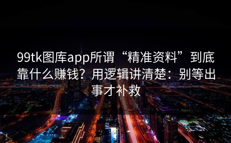 99tk图库app所谓“精准资料”到底靠什么赚钱？用逻辑讲清楚：别等出事才补救