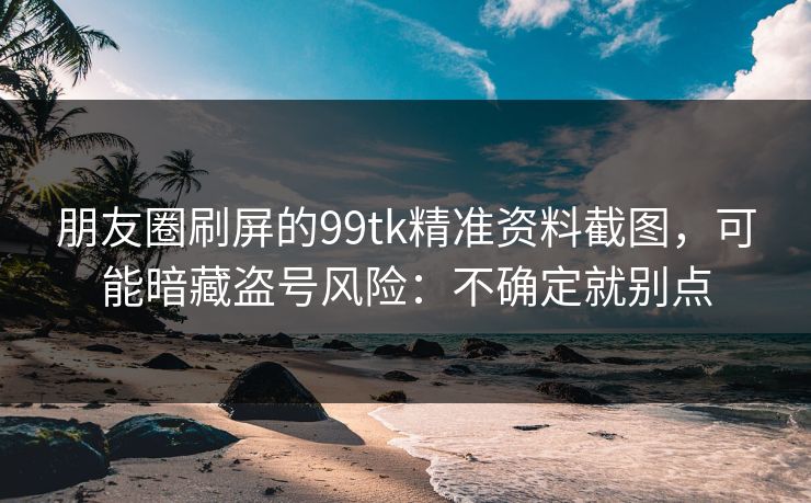 朋友圈刷屏的99tk精准资料截图，可能暗藏盗号风险：不确定就别点