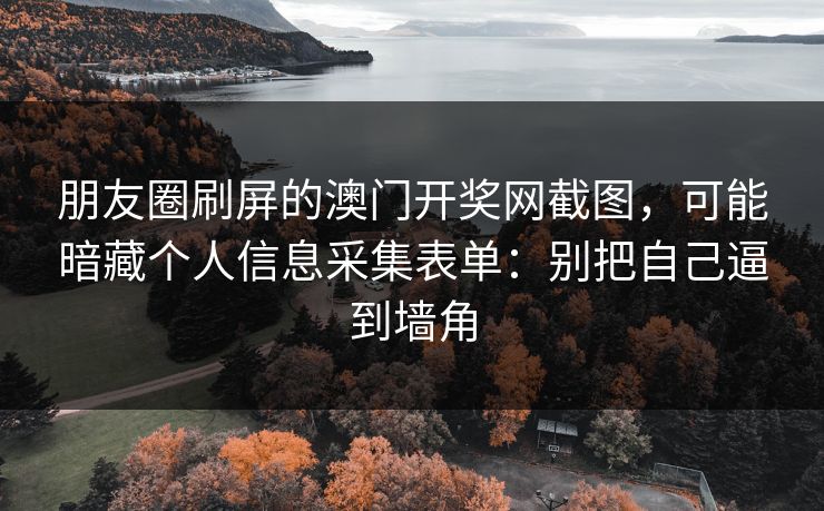 朋友圈刷屏的澳门开奖网截图，可能暗藏个人信息采集表单：别把自己逼到墙角
