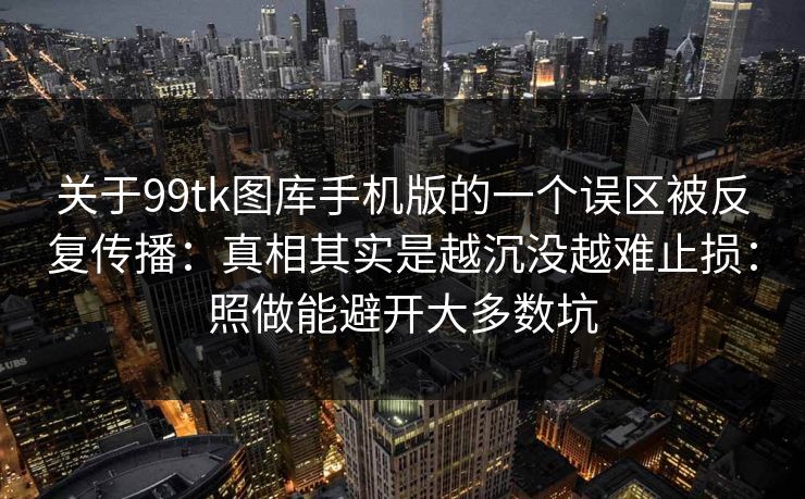 关于99tk图库手机版的一个误区被反复传播：真相其实是越沉没越难止损：照做能避开大多数坑