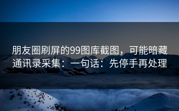 朋友圈刷屏的99图库截图，可能暗藏通讯录采集：一句话：先停手再处理