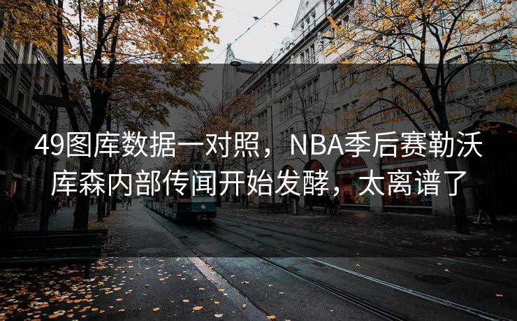 49图库数据一对照，NBA季后赛勒沃库森内部传闻开始发酵，太离谱了
