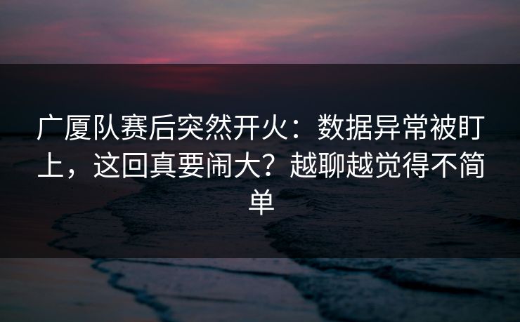 广厦队赛后突然开火：数据异常被盯上，这回真要闹大？越聊越觉得不简单
