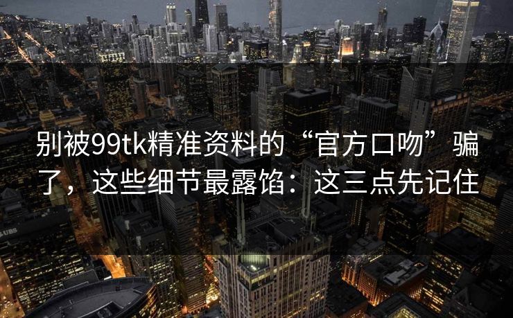 别被99tk精准资料的“官方口吻”骗了，这些细节最露馅：这三点先记住
