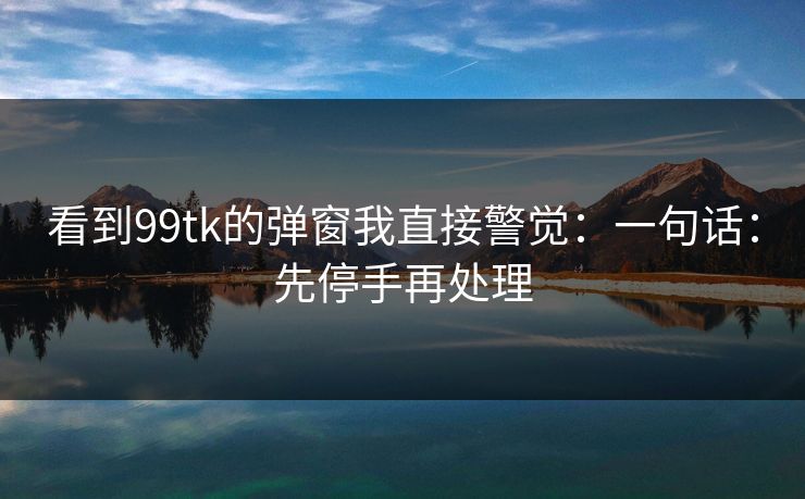 看到99tk的弹窗我直接警觉:一句话:先停手再处理 看到99tk的弹窗我直接警觉:一句话:先停手再处理